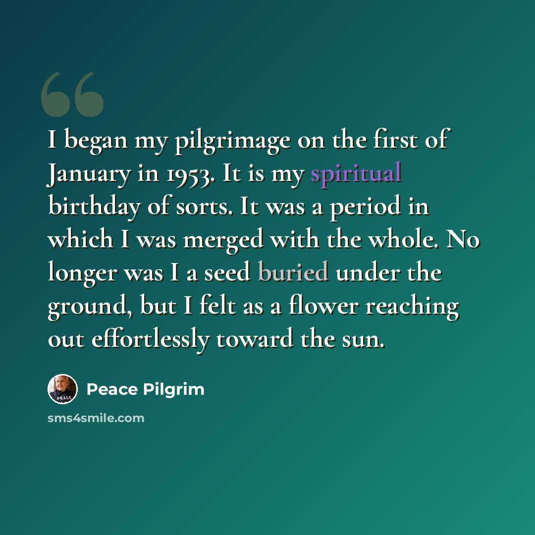 “I began my pilgrimage on the first of January in 1953. It is my spiritual birthday of sorts. It was a period in which I was merged with the whole. No longer was I a seed buried under the ground, but I felt as a flower reaching out effortlessly toward the sun.” quote by Peace Pilgrim