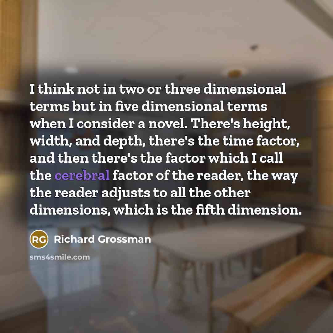 “I think not in two or three dimensional terms but in five dimensional terms when I consider a novel. There's height, width, and depth, there's the time factor, and then there's the factor which I call the cerebral factor of the reader, the way the reader adjusts to all the other dimensions, which…” quote by Richard Grossman