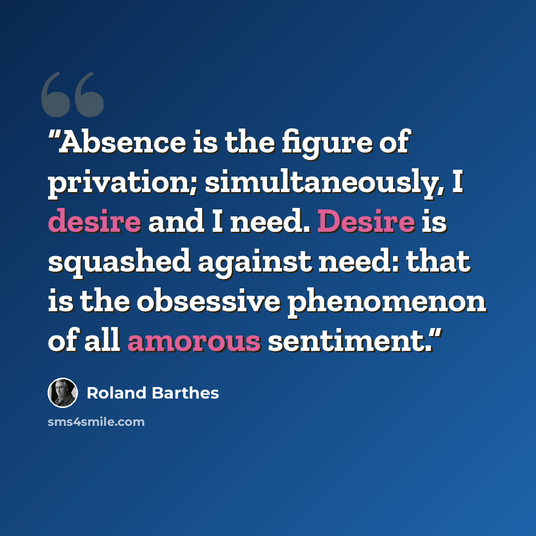 “Absence is the figure of privation; simultaneously, I desire and I need. Desire is squashed against need: that is the obsessive phenomenon of all amorous sentiment.” quote by Roland Barthes