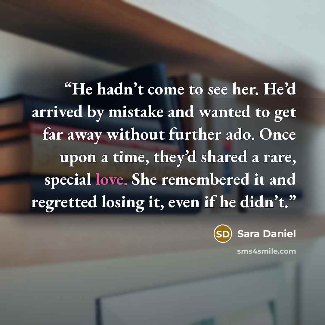 “He hadn’t come to see her. He’d arrived by mistake and wanted to get far away without further ado. Once upon a time, they’d shared a rare, special love. She remembered it and regretted losing it, even if he didn’t.” quote by Sara Daniel