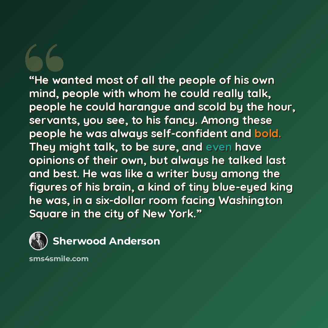 “He wanted most of all the people of his own mind, people with whom he could really talk, people he could harangue and scold by the hour, servants, you see, to his fancy. Among these people he was always self-confident and bold. They might talk, to be sure, and even have opinions of their own, but…” quote by Sherwood Anderson
