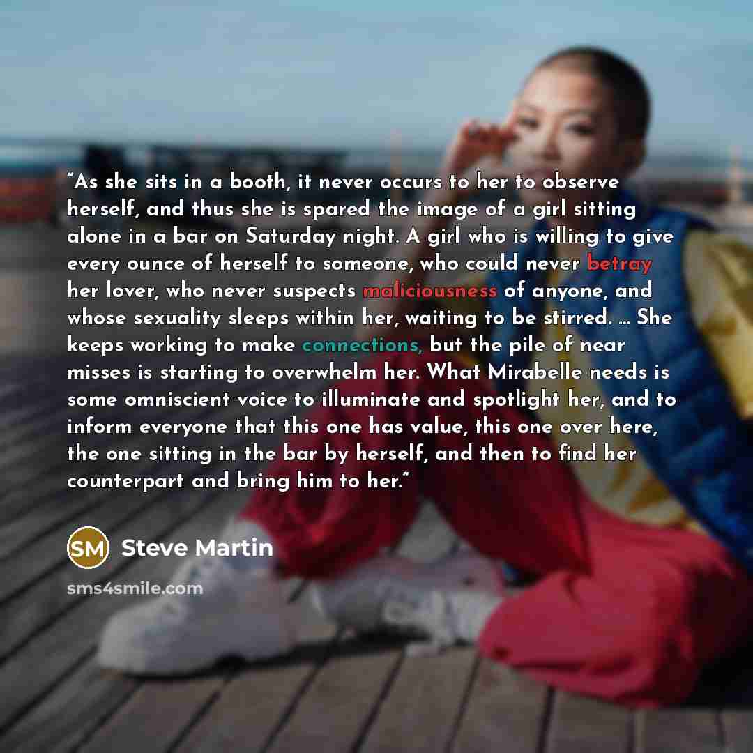 “As she sits in a booth, it never occurs to her to observe herself, and thus she is spared the image of a girl sitting alone in a bar on Saturday night. A girl who is willing to give every ounce of herself to someone, who could never betray her lover, who never suspects maliciousness of anyone, and…” quote by Steve Martin
