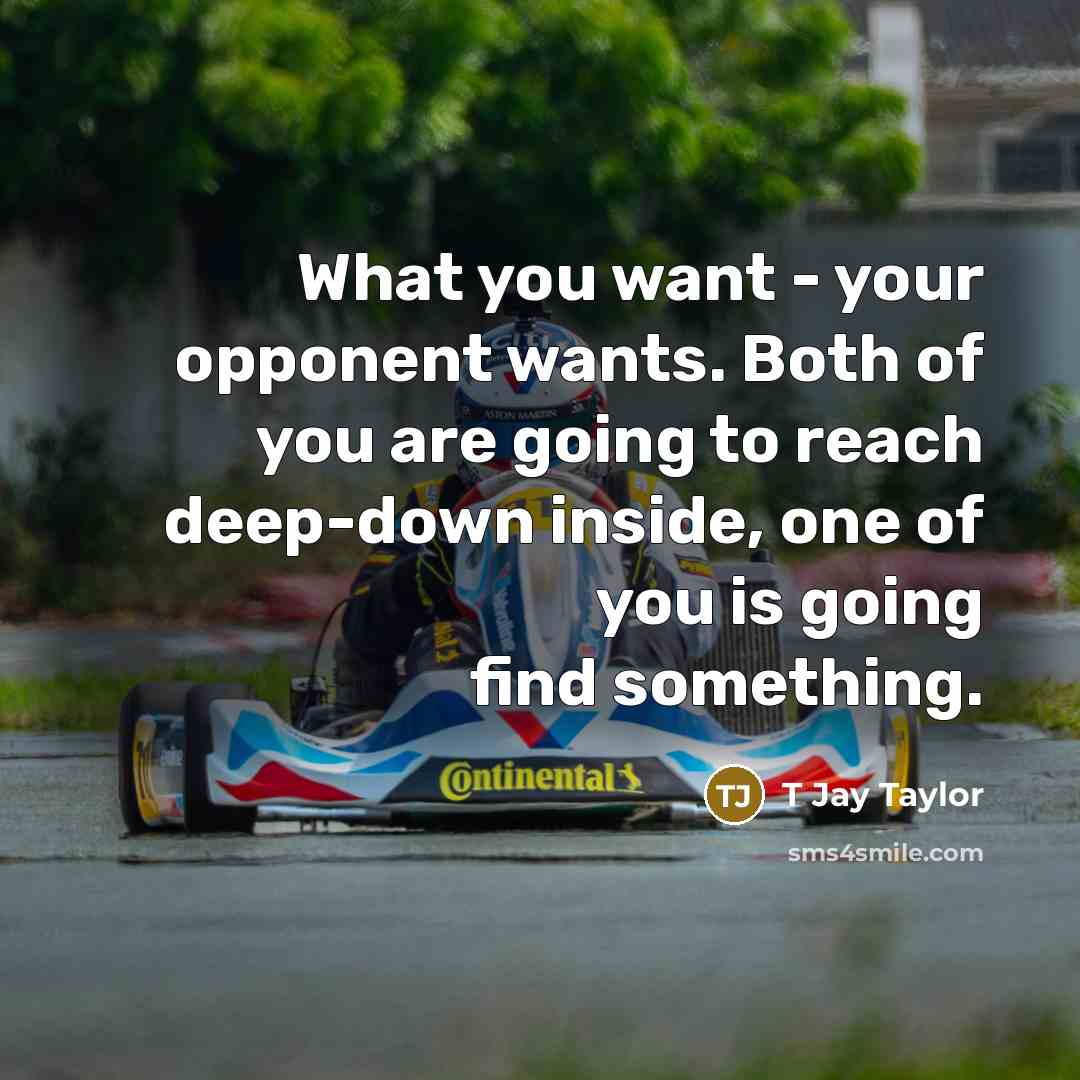 “What you want - your opponent wants. Both of you are going to reach deep-down inside, one of you is going find something.” quote by T Jay Taylor