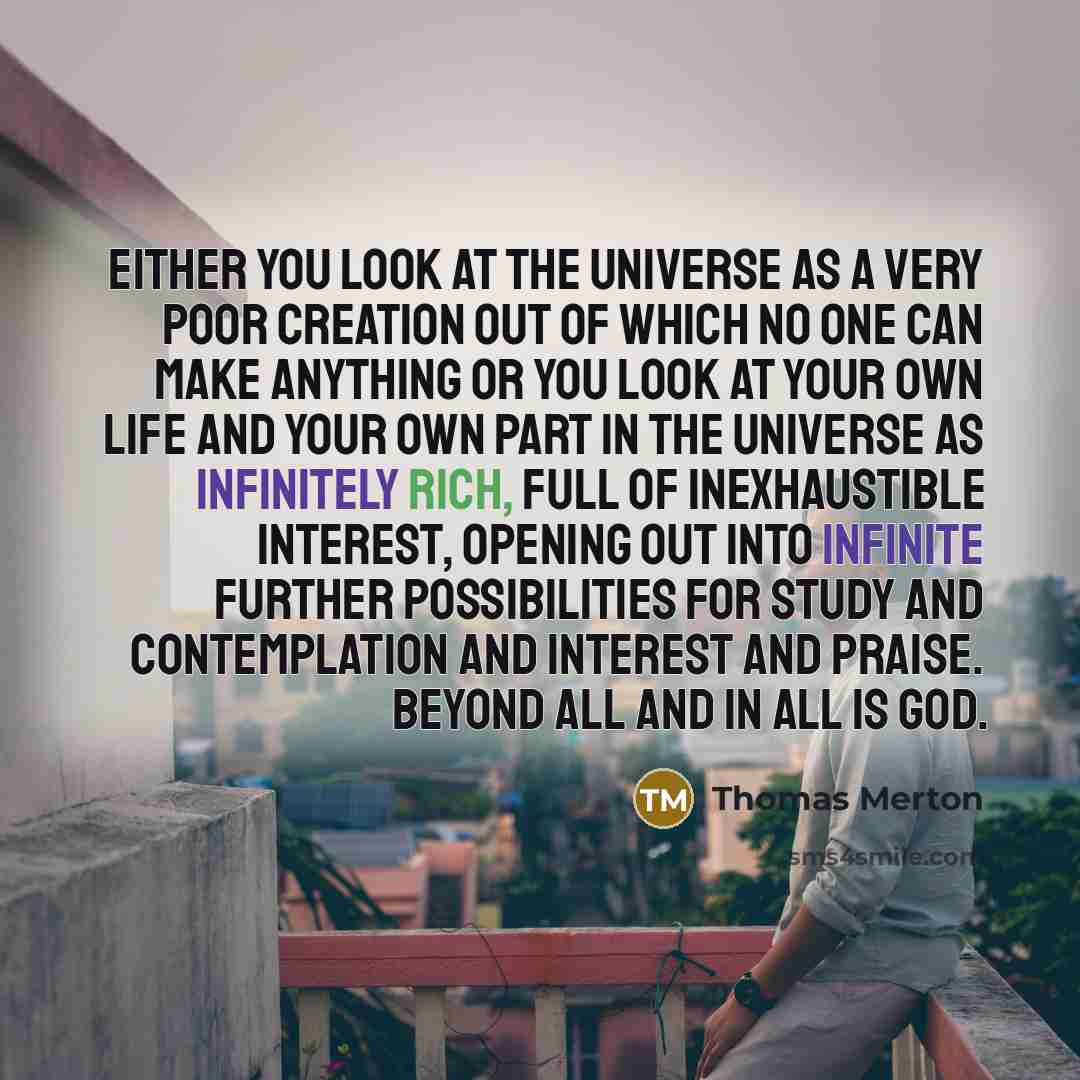 “Either you look at the universe as a very poor creation out of which no one can make anything or you look at your own life and your own part in the universe as infinitely rich, full of inexhaustible interest, opening out into infinite further possibilities for study and contemplation and interest…” quote by Thomas Merton