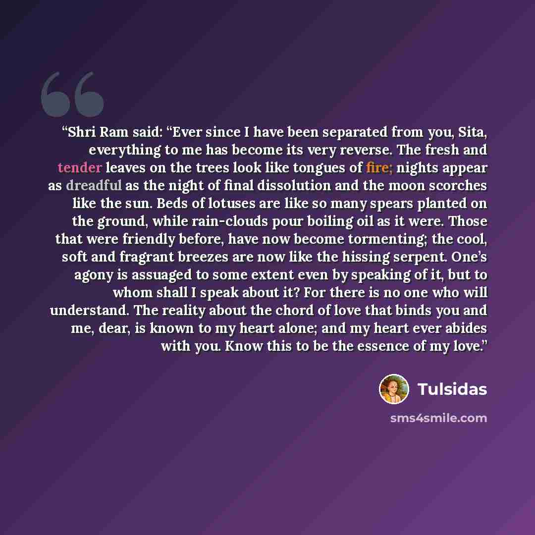 “Shri Ram said: “Ever since I have been separated from you, Sita, everything to me has become its very reverse. The fresh and tender leaves on the trees look like tongues of fire; nights appear as dreadful as the night of final dissolution and the moon scorches like the sun. Beds of lotuses are…” quote by Tulsidas
