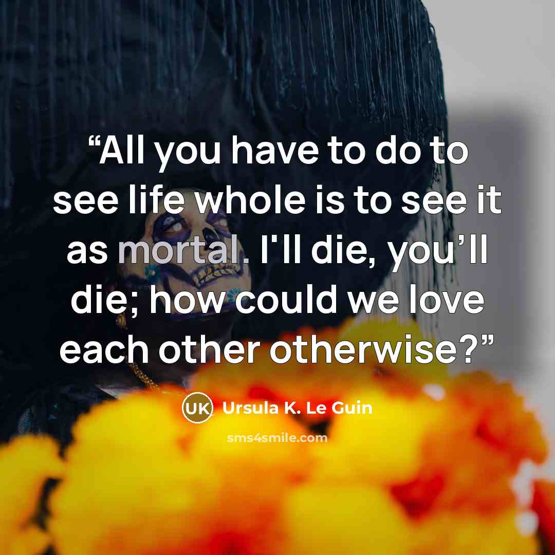 “All you have to do to see life whole is to see it as mortal. I'll die, you'll die; how could we love each other otherwise?” quote by Ursula K. Le Guin