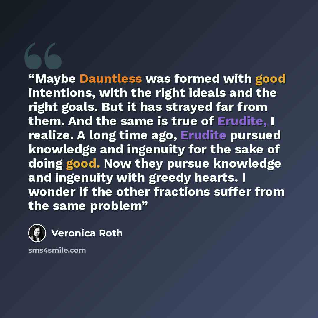 “Maybe Dauntless was formed with good intentions, with the right ideals and the right goals. But it has strayed far from them. And the same is true of Erudite, I realize. A long time ago, Erudite pursued knowledge and ingenuity for the sake of doing good. Now they pursue knowledge and ingenuity…” quote by Veronica Roth