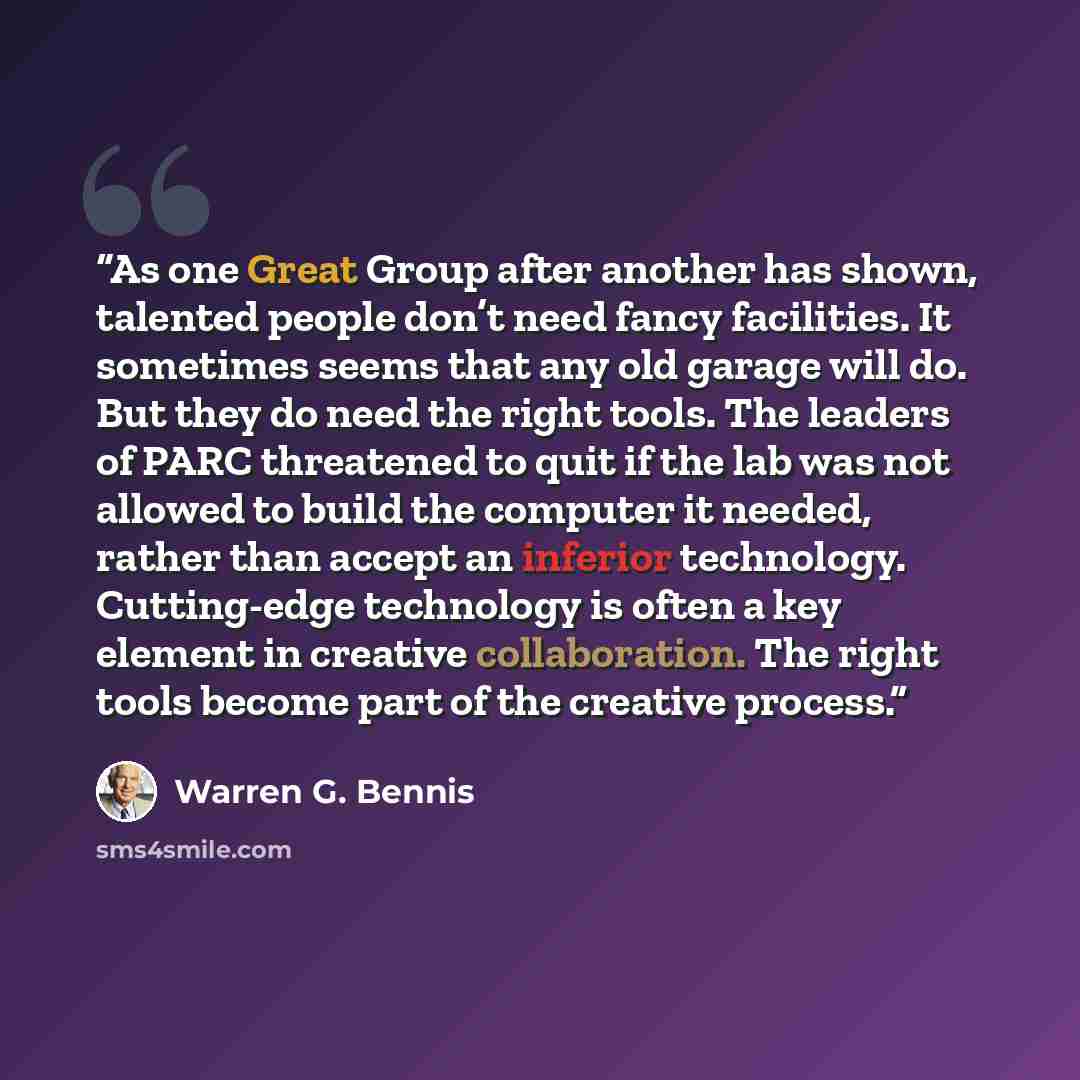 “As one Great Group after another has shown, talented people don’t need fancy facilities. It sometimes seems that any old garage will do. But they do need the right tools. The leaders of PARC threatened to quit if the lab was not allowed to build the computer it needed, rather than accept an…” quote by Warren G. Bennis