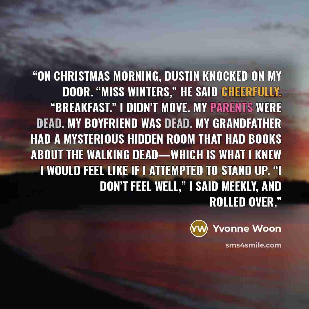 “On Christmas morning, Dustin knocked on my door. “Miss Winters,” he said cheerfully. “Breakfast.” I didn’t move. My parents were dead. My boyfriend was dead. My grandfather had a mysterious hidden room that had books about the walking dead—which is what I knew I would feel like if I attempted to…” quote by Yvonne Woon
