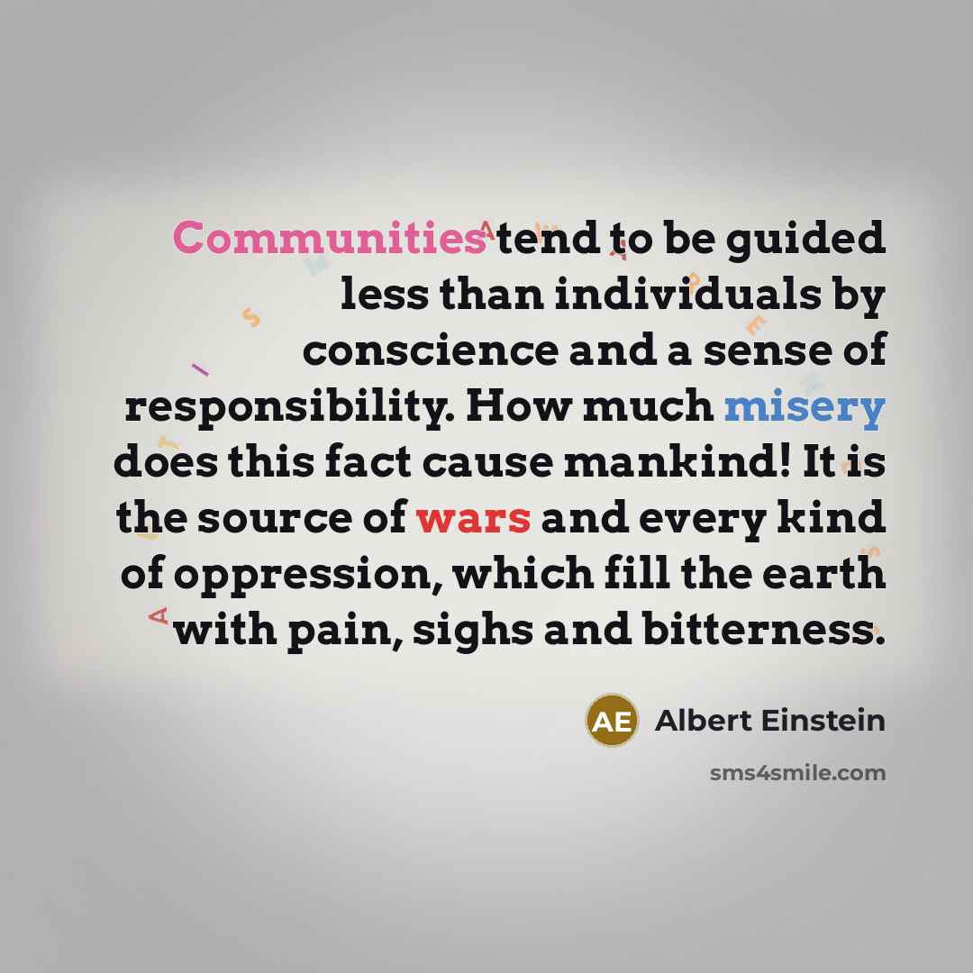 “Communities tend to be guided less than individuals by conscience and a sense of responsibility. How much misery does this fact cause mankind! It is the source of wars and every kind of oppression, which fill the earth with pain, sighs and bitterness.” quote by Albert Einstein