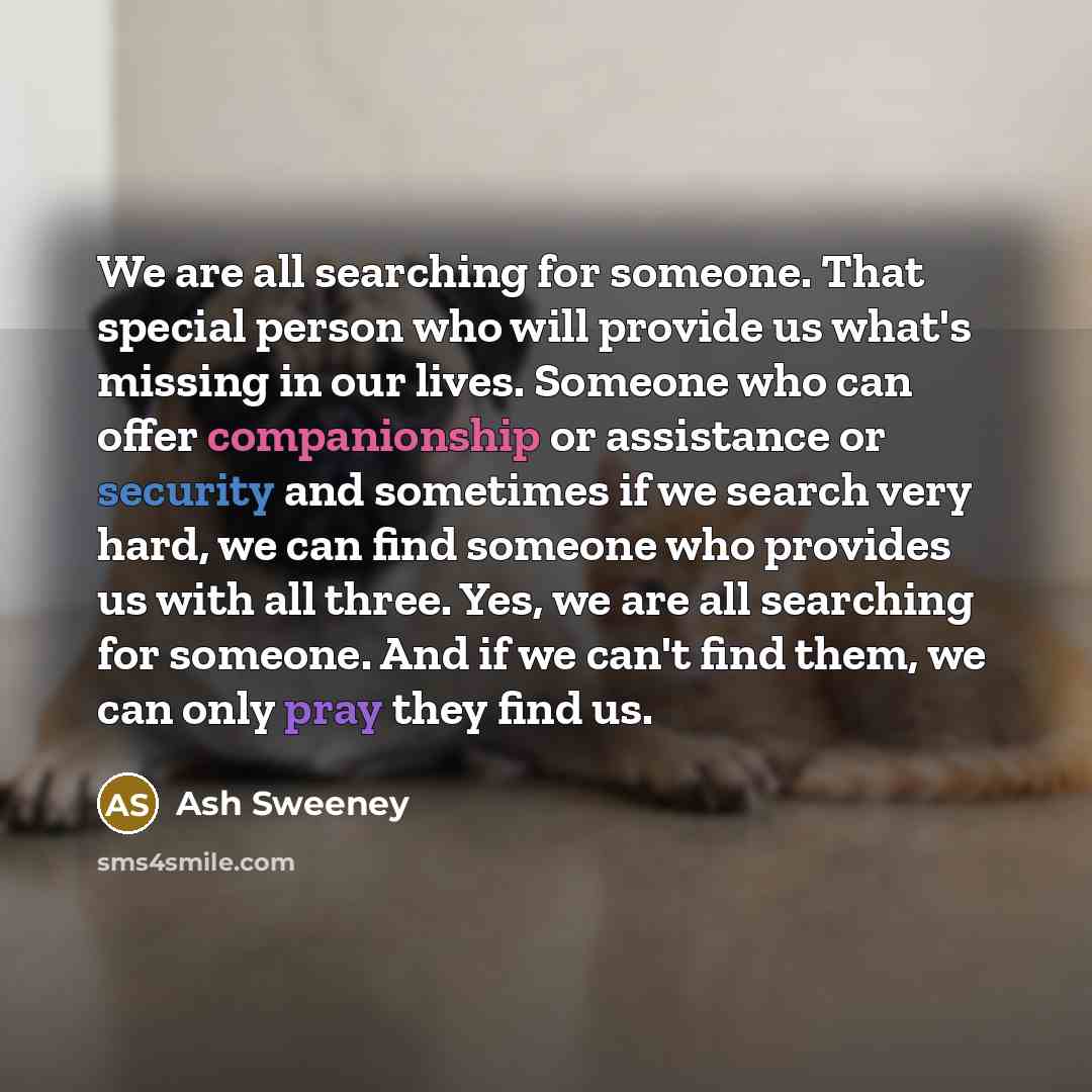“We are all searching for someone. That special person who will provide us what's missing in our lives. Someone who can offer companionship or assistance or security and sometimes if we search very hard, we can find someone who provides us with all three. Yes, we are all searching for someone. And…” quote by Ash Sweeney