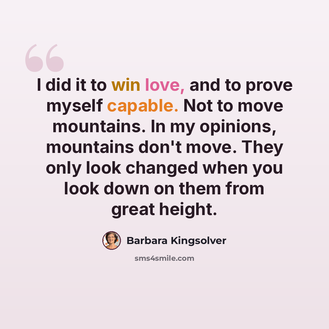 “I did it to win love, and to prove myself capable. Not to move mountains. In my opinions, mountains don't move. They only look changed when you look down on them from great height.” quote by Barbara Kingsolver