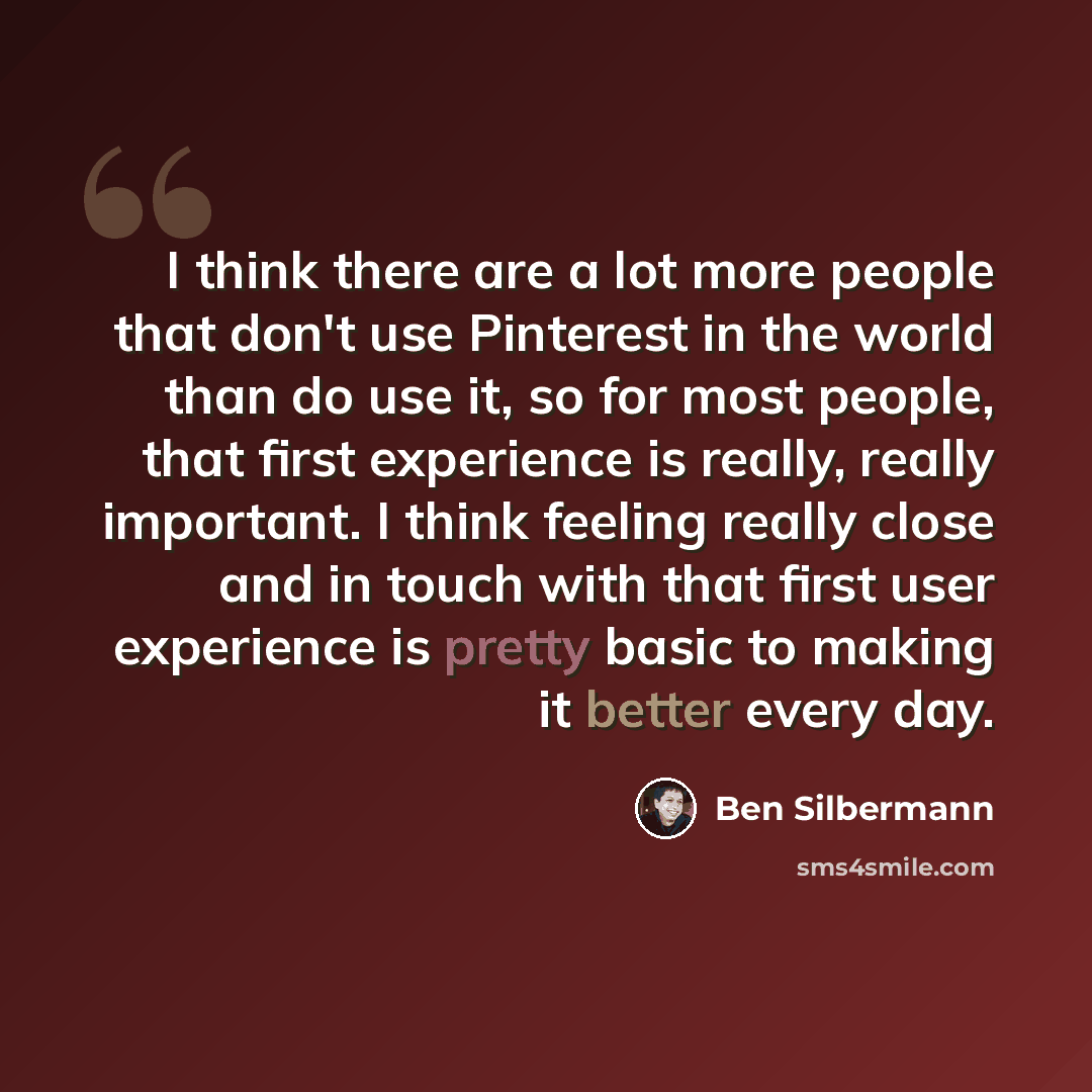 “I think there are a lot more people that don't use Pinterest in the world than do use it, so for most people, that first experience is really, really important. I think feeling really close and in touch with that first user experience is pretty basic to making it better every day.” quote by Ben Silbermann