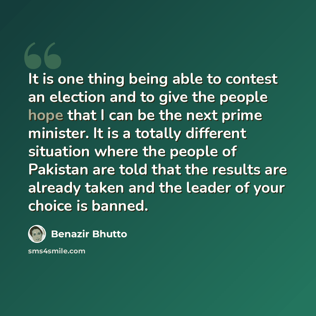 “It is one thing being able to contest an election and to give the people hope that I can be the next prime minister. It is a totally different situation where the people of Pakistan are told that the results are already taken and the leader of your choice is banned.” quote by Benazir Bhutto