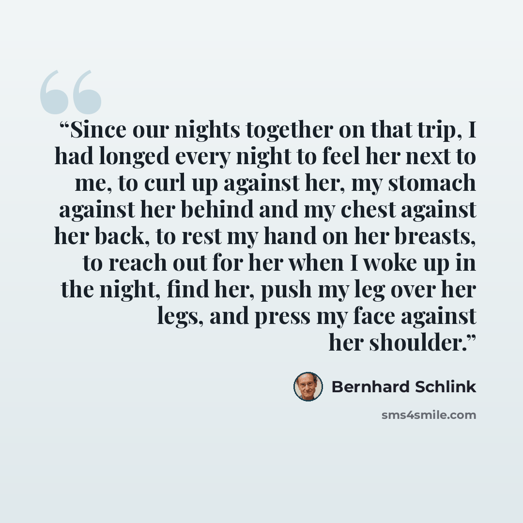 “Since our nights together on that trip, I had longed every night to feel her next to me, to curl up against her, my stomach against her behind and my chest against her back, to rest my hand on her breasts, to reach out for her when I woke up in the night, find her, push my leg over her legs, and…” quote by Bernhard Schlink