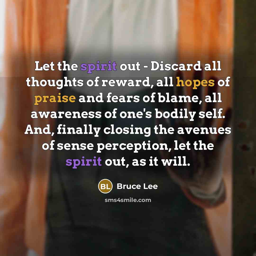 “Let the spirit out - Discard all thoughts of reward, all hopes of praise and fears of blame, all awareness of one's bodily self. And, finally closing the avenues of sense perception, let the spirit out, as it will.” quote by Bruce Lee