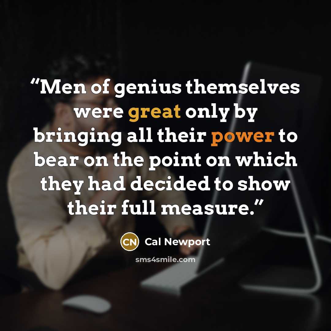 “Men of genius themselves were great only by bringing all their power to bear on the point on which they had decided to show their full measure.” quote by Cal Newport