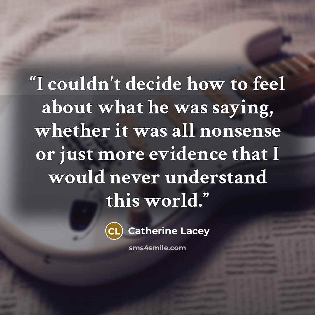 “I couldn't decide how to feel about what he was saying, whether it was all nonsense or just more evidence that I would never understand this world.” quote by Catherine Lacey
