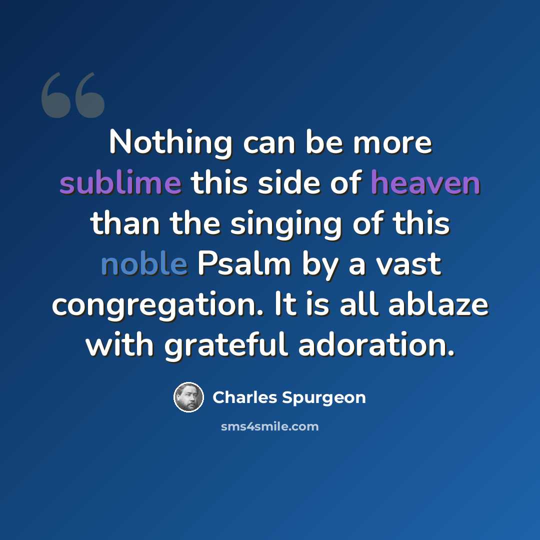 “Nothing can be more sublime this side of heaven than the singing of this noble Psalm by a vast congregation. It is all ablaze with grateful adoration.” quote by Charles Spurgeon