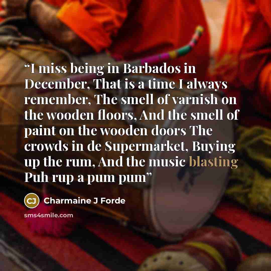 “I miss being in Barbados in December, That is a time I always remember, The smell of varnish on the wooden floors, And the smell of paint on the wooden doors The crowds in de Supermarket, Buying up the rum, And the music blasting Puh rup a pum pum” quote by Charmaine J Forde