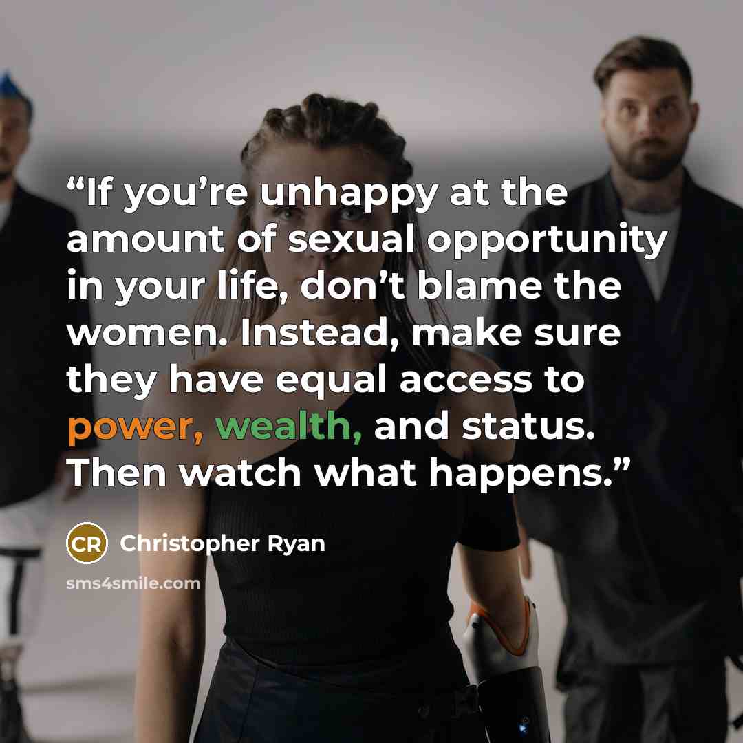 “If you’re unhappy at the amount of sexual opportunity in your life, don’t blame the women. Instead, make sure they have equal access to power, wealth, and status. Then watch what happens.” quote by Christopher Ryan