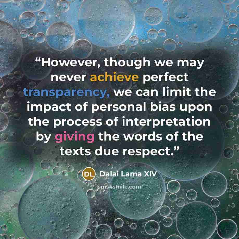 “However, though we may never achieve perfect transparency, we can limit the impact of personal bias upon the process of interpretation by giving the words of the texts due respect.” quote by Dalai Lama XIV
