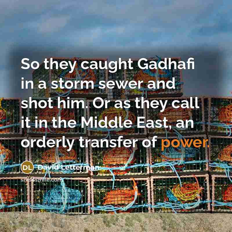 “So they caught Gadhafi in a storm sewer and shot him. Or as they call it in the Middle East, an orderly transfer of power.” quote by David Letterman