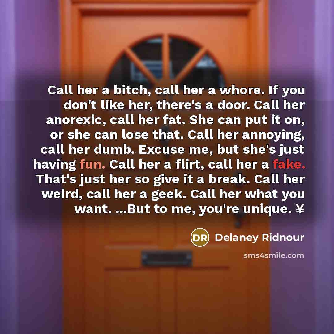 “Call her a bitch, call her a whore. If you don't like her, there's a door. Call her anorexic, call her fat. She can put it on, or she can lose that. Call her annoying, call her dumb. Excuse me, but she's just having fun. Call her a flirt, call her a fake. That's just her so give it a break. Call…” quote by Delaney Ridnour