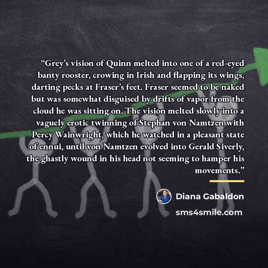 “Grey’s vision of Quinn melted into one of a red-eyed banty rooster, crowing in Irish and flapping its wings, darting pecks at Fraser’s feet. Fraser seemed to be naked but was somewhat disguised by drifts of vapor from the cloud he was sitting on. The vision melted slowly into a vaguely erotic…” quote by Diana Gabaldon