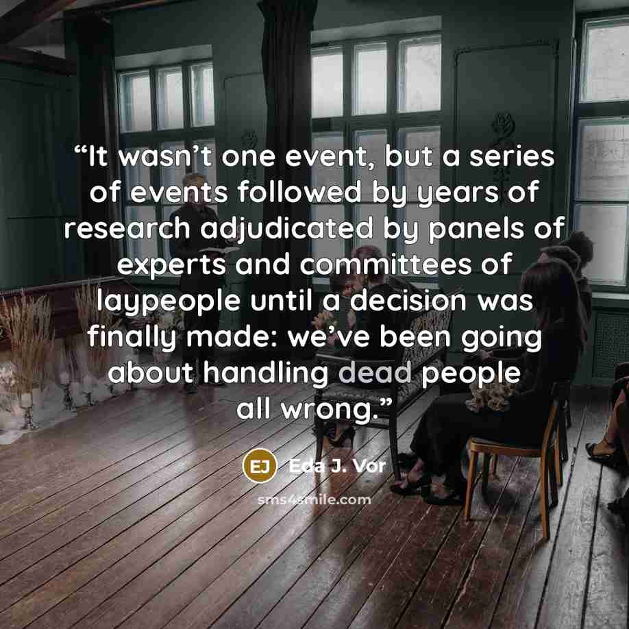 “It wasn’t one event, but a series of events followed by years of research adjudicated by panels of experts and committees of laypeople until a decision was finally made: we’ve been going about handling dead people all wrong.” quote by Eda J. Vor