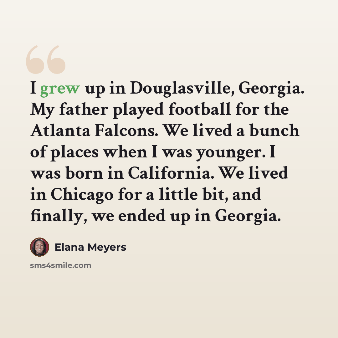 “I grew up in Douglasville, Georgia. My father played football for the Atlanta Falcons. We lived a bunch of places when I was younger. I was born in California. We lived in Chicago for a little bit, and finally, we ended up in Georgia.” quote by Elana Meyers