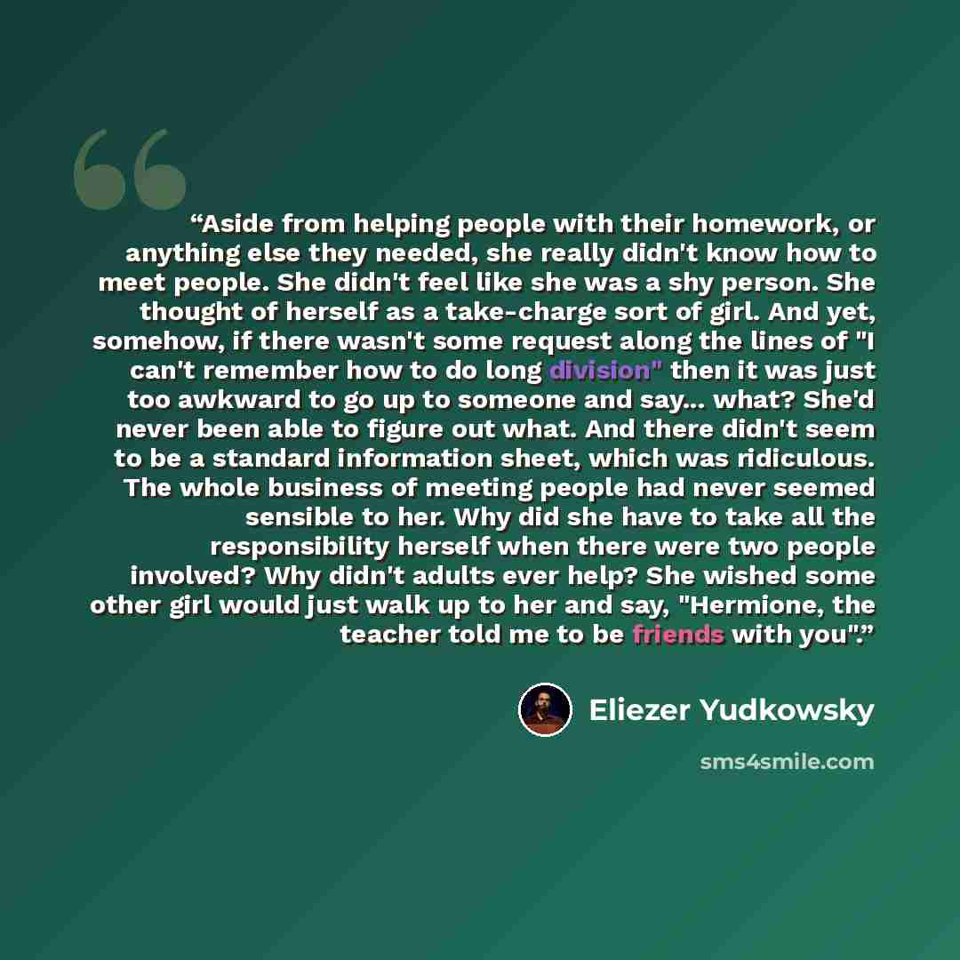 “Aside from helping people with their homework, or anything else they needed, she really didn't know how to meet people. She didn't feel like she was a shy person. She thought of herself as a take-charge sort of girl. And yet, somehow, if there wasn't some request along the lines of "I can't…” quote by Eliezer Yudkowsky