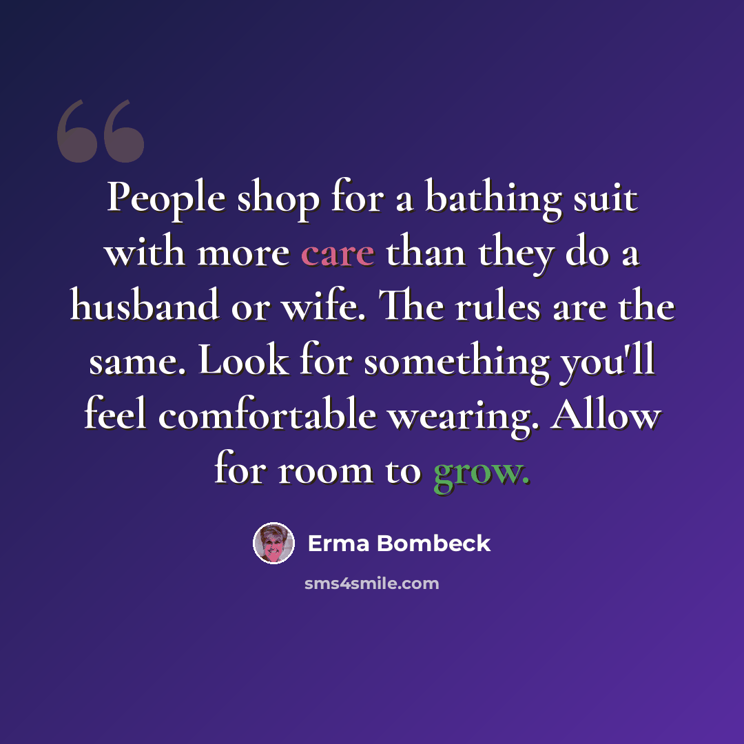 “People shop for a bathing suit with more care than they do a husband or wife. The rules are the same. Look for something you'll feel comfortable wearing. Allow for room to grow.” quote by Erma Bombeck