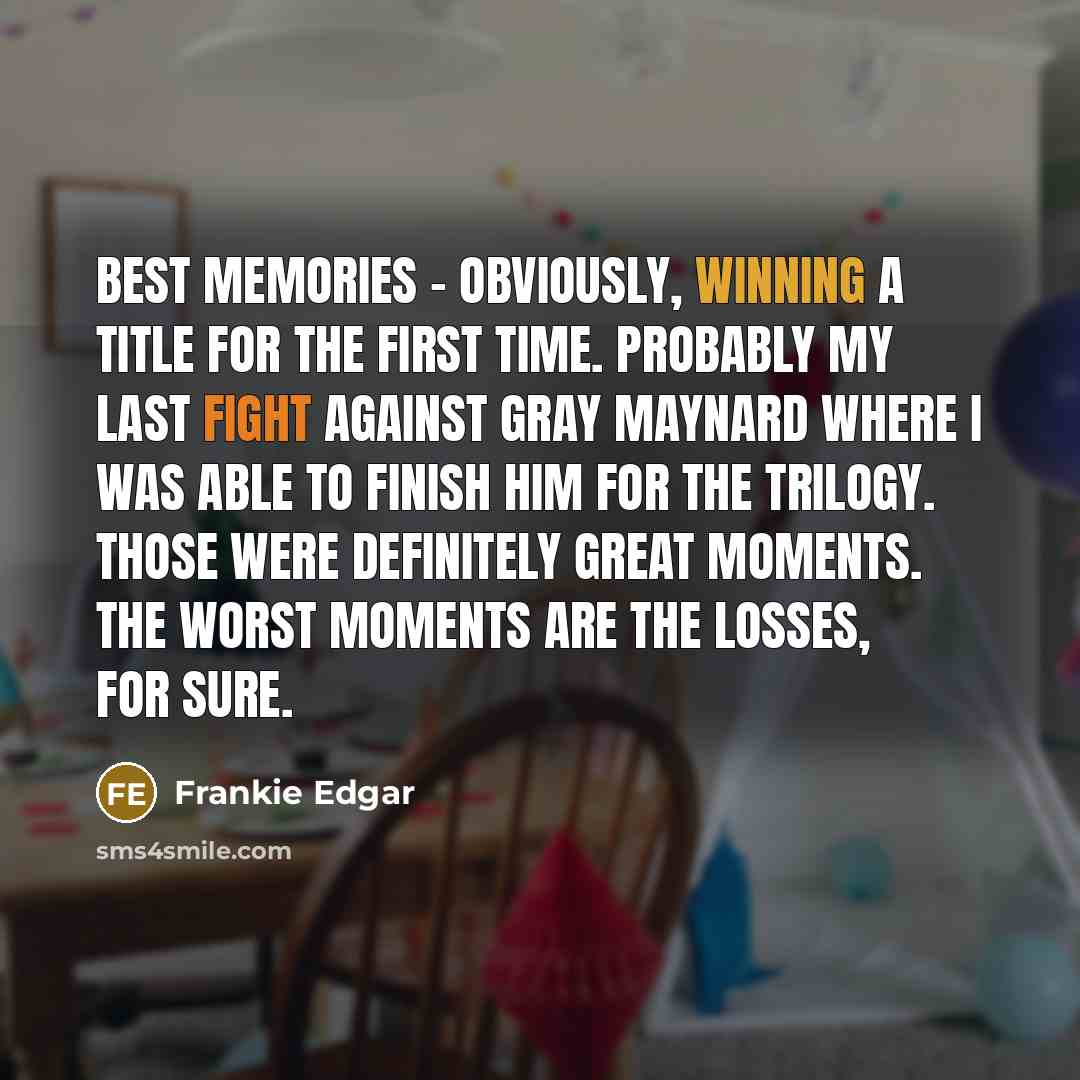 “Best memories - obviously, winning a title for the first time. Probably my last fight against Gray Maynard where I was able to finish him for the trilogy. Those were definitely great moments. The worst moments are the losses, for sure.” quote by Frankie Edgar