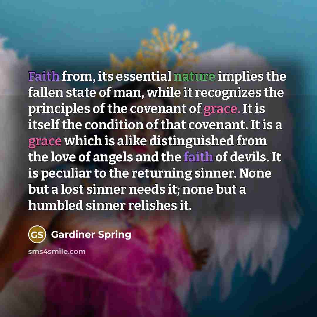 “Faith from, its essential nature implies the fallen state of man, while it recognizes the principles of the covenant of grace. It is itself the condition of that covenant. It is a grace which is alike distinguished from the love of angels and the faith of devils. It is peculiar to the returning…” quote by Gardiner Spring