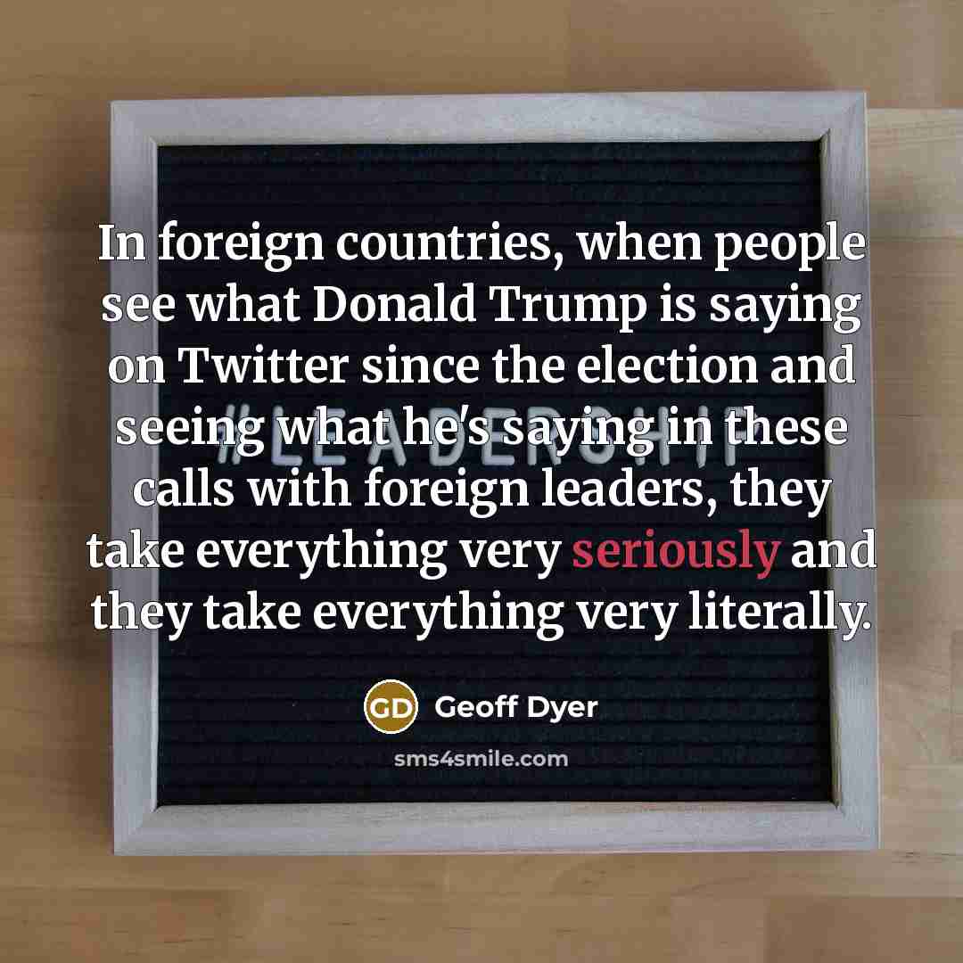 “In foreign countries, when people see what Donald Trump is saying on Twitter since the election and seeing what he's saying in these calls with foreign leaders, they take everything very seriously and they take everything very literally.” quote by Geoff Dyer