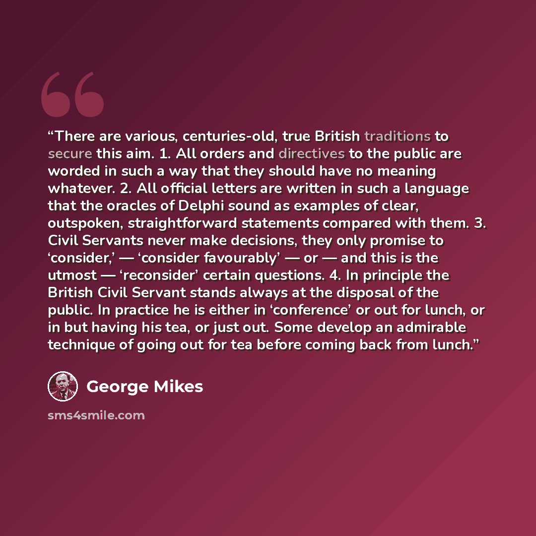 “There are various, centuries-old, true British traditions to secure this aim. 1. All orders and directives to the public are worded in such a way that they should have no meaning whatever. 2. All official letters are written in such a language that the oracles of Delphi sound as examples of clear…” quote by George Mikes