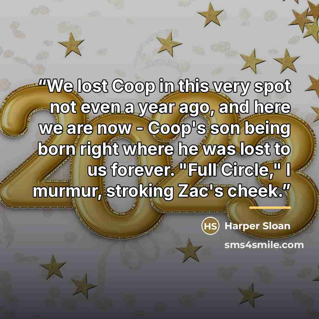 “We lost Coop in this very spot not even a year ago, and here we are now - Coop's son being born right where he was lost to us forever. "Full Circle," I murmur, stroking Zac's cheek.” quote by Harper Sloan