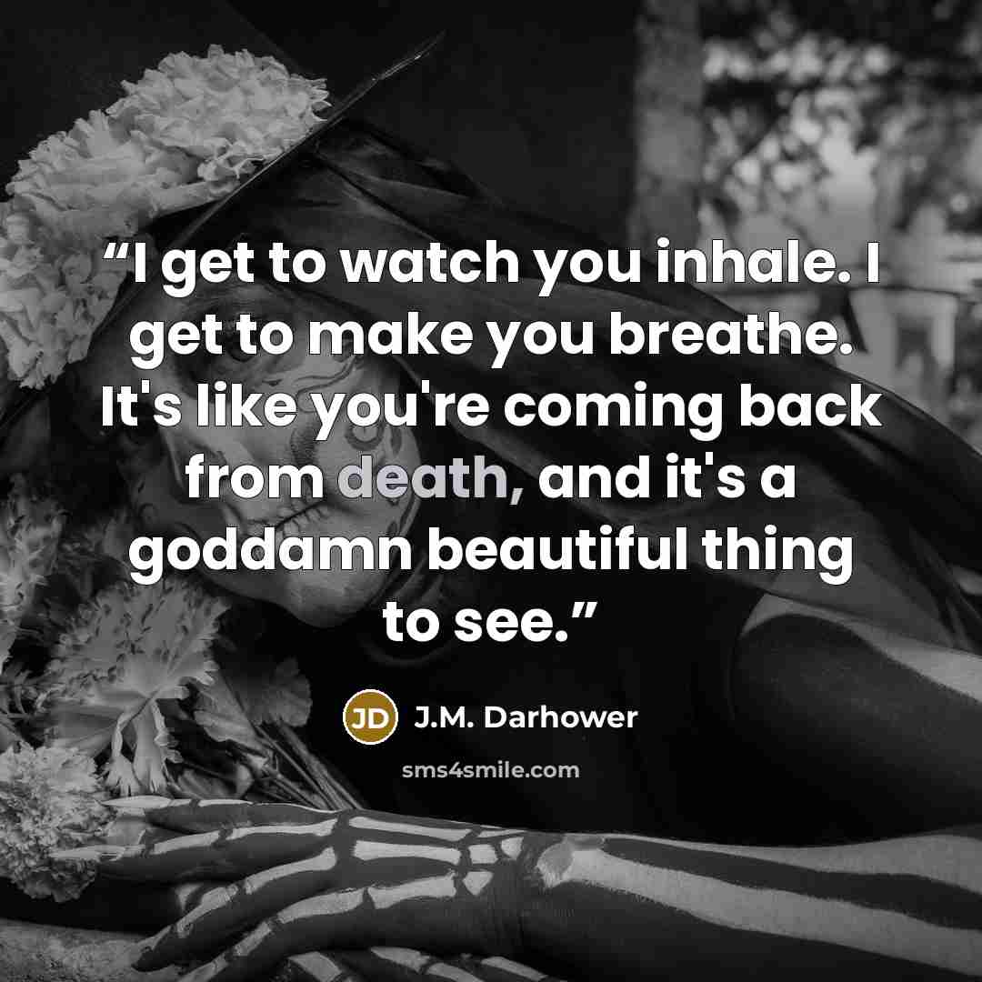 “I get to watch you inhale. I get to make you breathe. It's like you're coming back from death, and it's a goddamn beautiful thing to see.” quote by J.M. Darhower