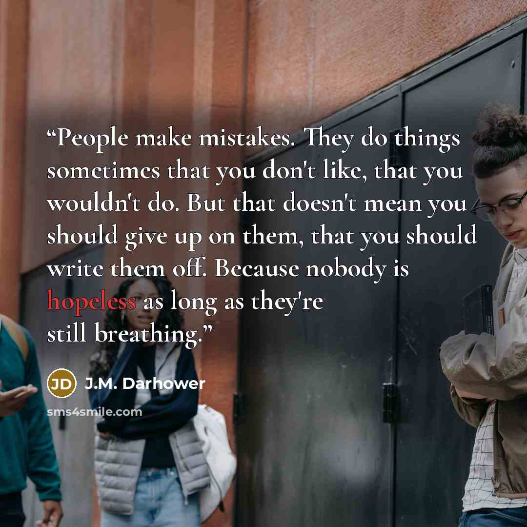 “People make mistakes. They do things sometimes that you don't like, that you wouldn't do. But that doesn't mean you should give up on them, that you should write them off. Because nobody is hopeless as long as they're still breathing.” quote by J.M. Darhower