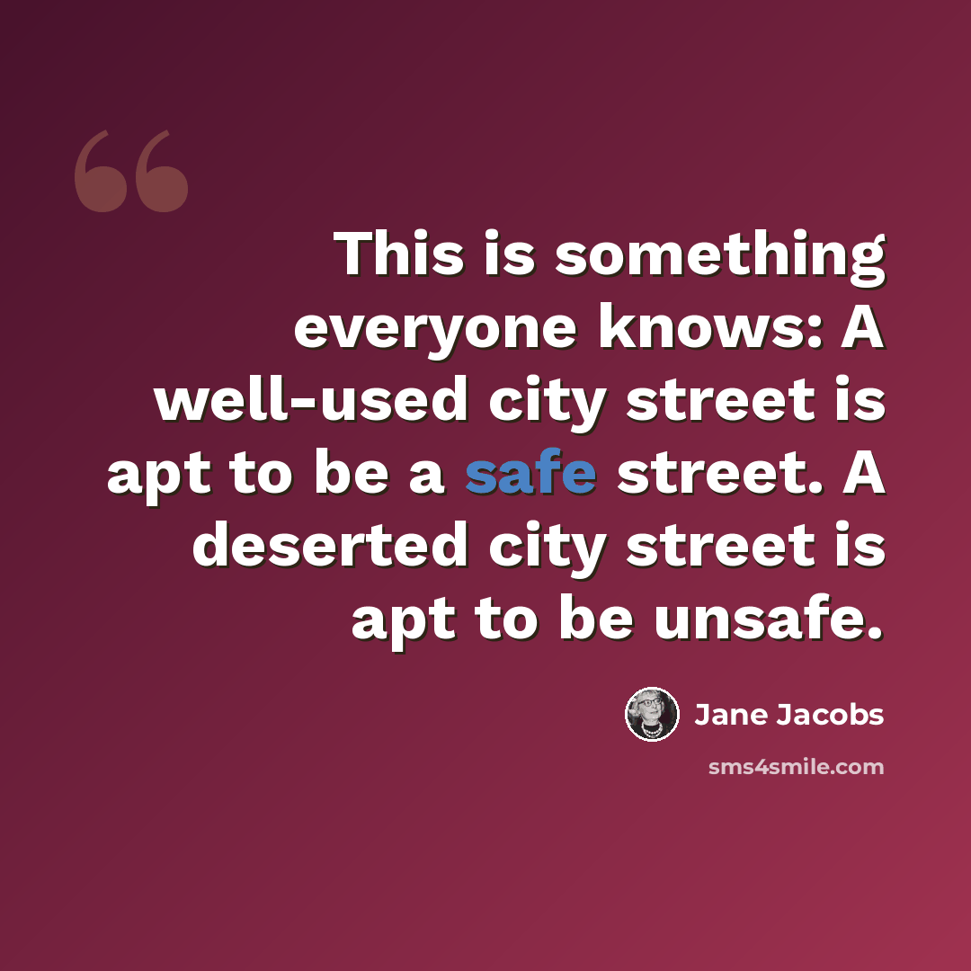 “This is something everyone knows: A well-used city street is apt to be a safe street. A deserted city street is apt to be unsafe.” quote by Jane Jacobs