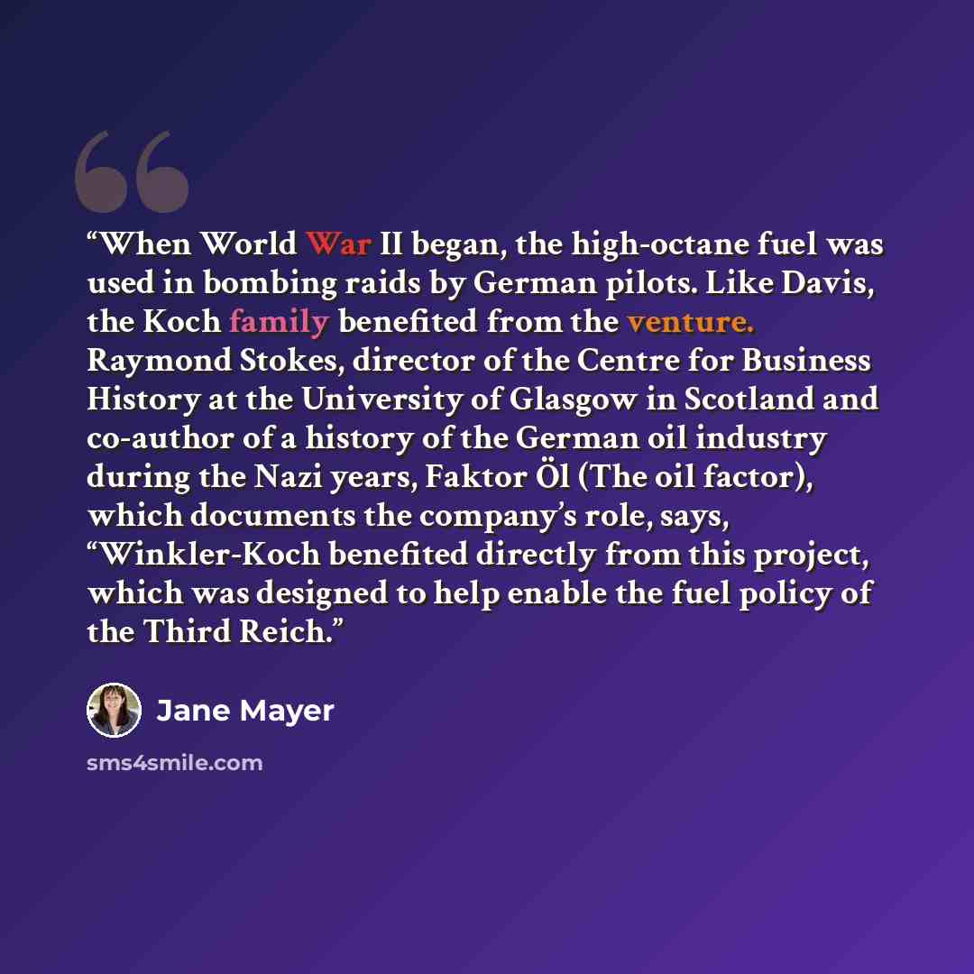 “When World War II began, the high-octane fuel was used in bombing raids by German pilots. Like Davis, the Koch family benefited from the venture. Raymond Stokes, director of the Centre for Business History at the University of Glasgow in Scotland and co-author of a history of the German oil…” quote by Jane Mayer