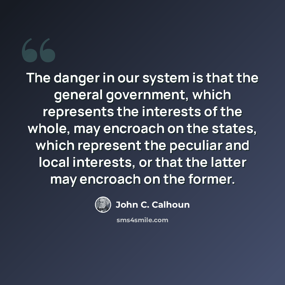 “The danger in our system is that the general government, which represents the interests of the whole, may encroach on the states, which represent the peculiar and local interests, or that the latter may encroach on the former.” quote by John C. Calhoun