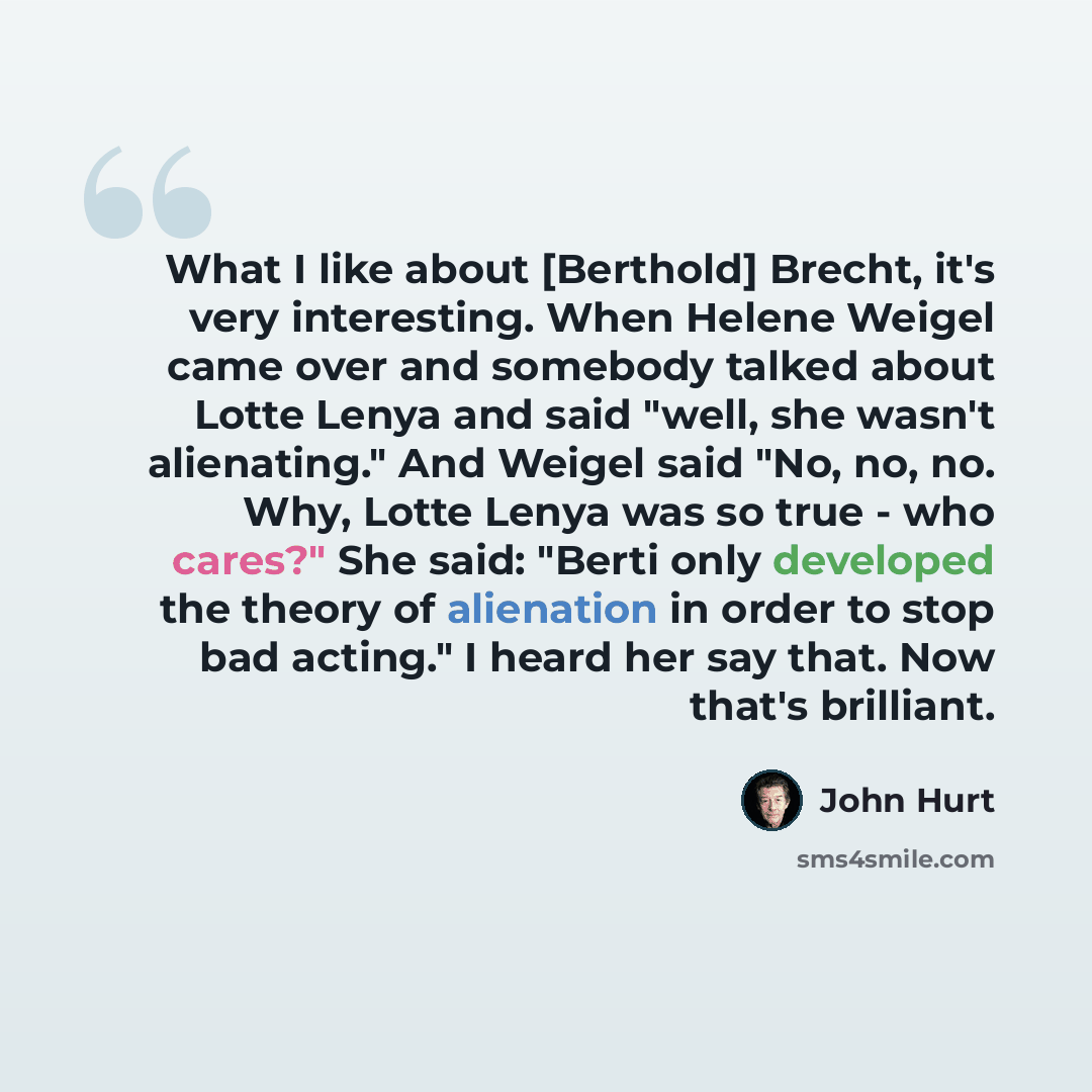 “What I like about [Berthold] Brecht, it's very interesting. When Helene Weigel came over and somebody talked about Lotte Lenya and said "well, she wasn't alienating." And Weigel said "No, no, no. Why, Lotte Lenya was so true - who cares?" She said: "Berti only developed the theory of alienation in…” quote by John Hurt