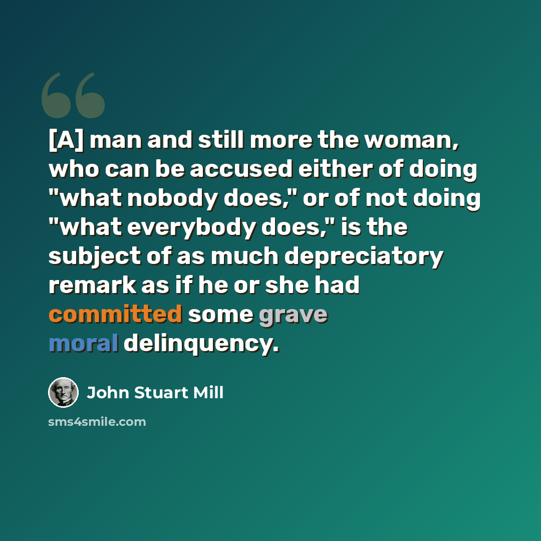 “[A] man and still more the woman, who can be accused either of doing "what nobody does," or of not doing "what everybody does," is the subject of as much depreciatory remark as if he or she had committed some grave moral delinquency.” quote by John Stuart Mill