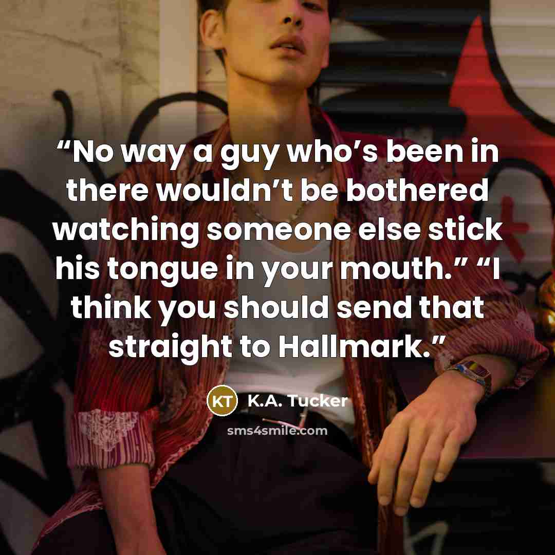 “No way a guy who’s been in there wouldn’t be bothered watching someone else stick his tongue in your mouth.” “I think you should send that straight to Hallmark.” quote by K.A. Tucker