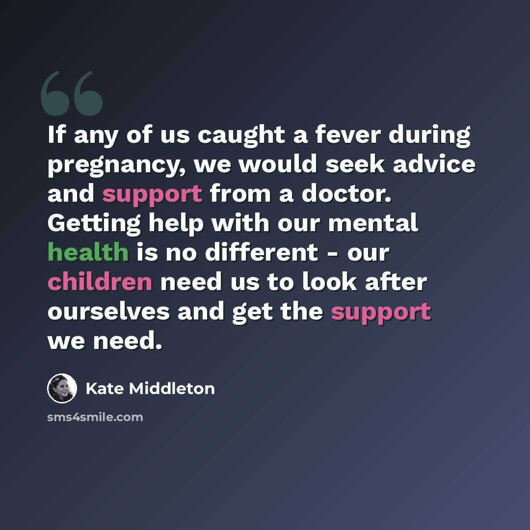 “If any of us caught a fever during pregnancy, we would seek advice and support from a doctor. Getting help with our mental health is no different - our children need us to look after ourselves and get the support we need.” quote by Kate Middleton