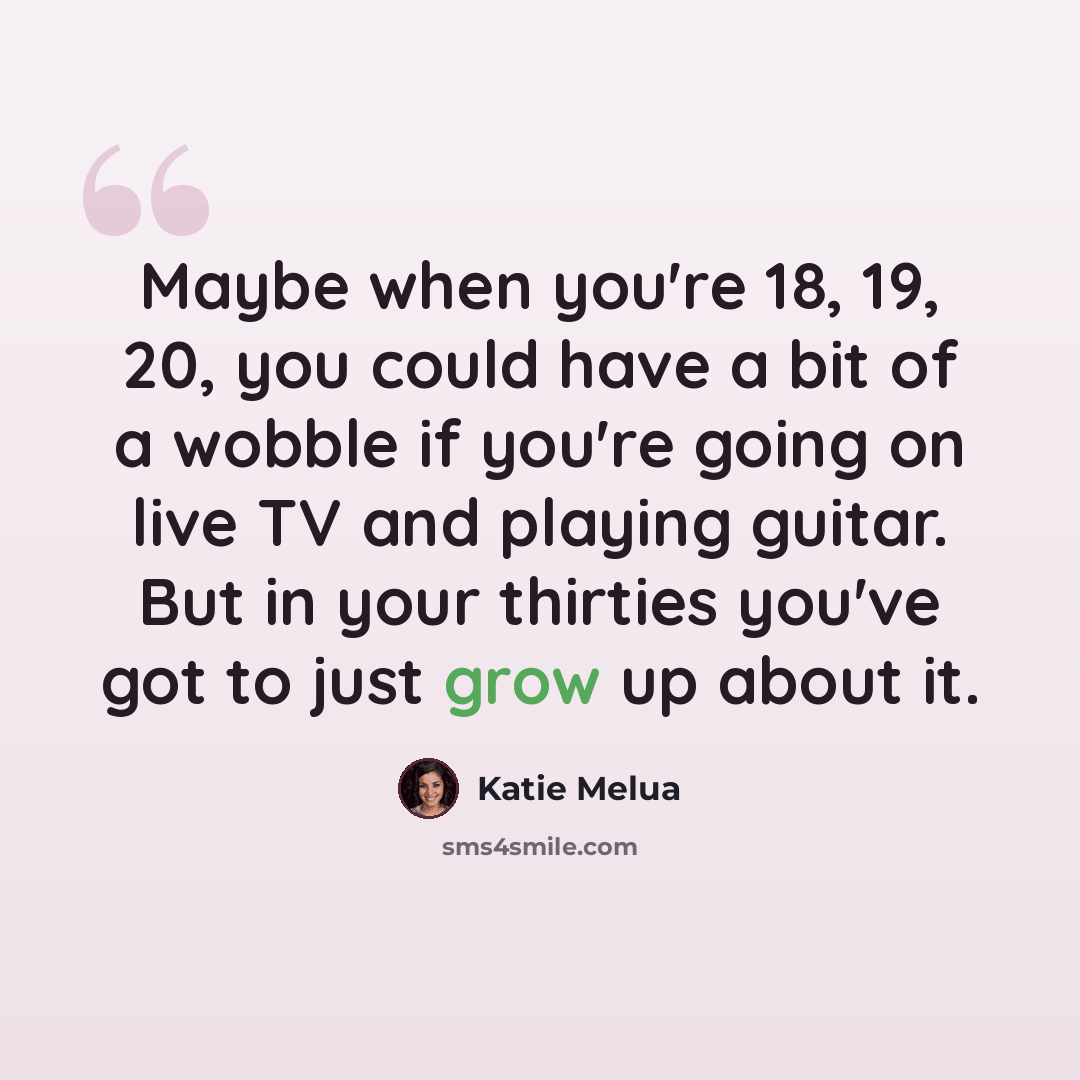 “Maybe when you're 18, 19, 20, you could have a bit of a wobble if you're going on live TV and playing guitar. But in your thirties you've got to just grow up about it.” quote by Katie Melua