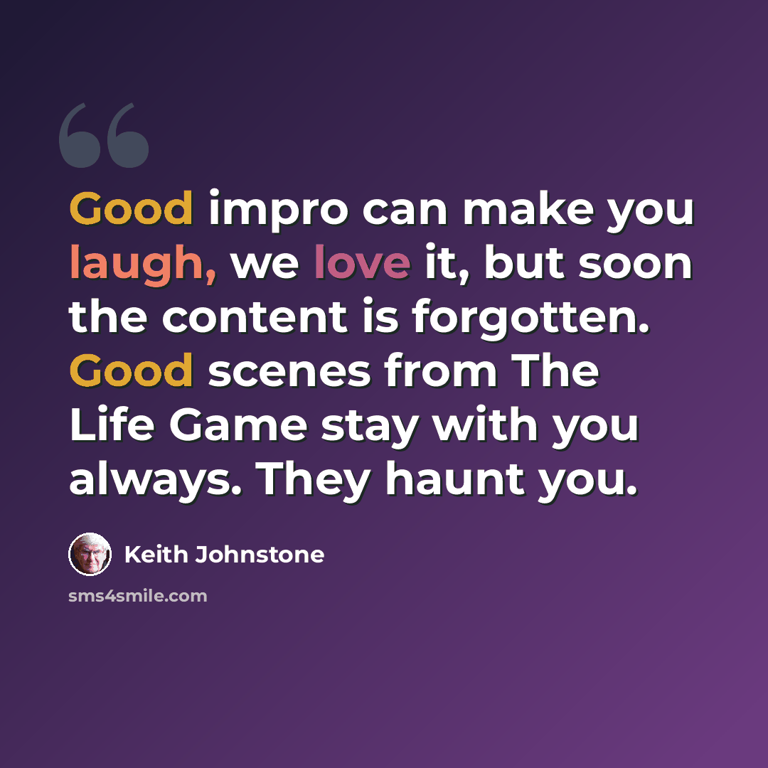 “Good impro can make you laugh, we love it, but soon the content is forgotten. Good scenes from The Life Game stay with you always. They haunt you.” quote by Keith Johnstone
