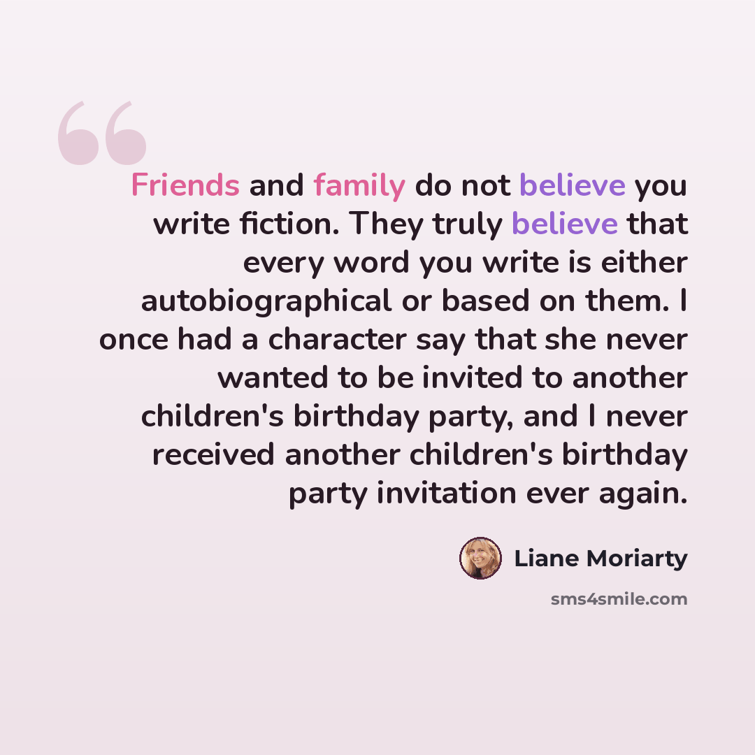 “Friends and family do not believe you write fiction. They truly believe that every word you write is either autobiographical or based on them. I once had a character say that she never wanted to be invited to another children's birthday party, and I never received another children's birthday party…” quote by Liane Moriarty